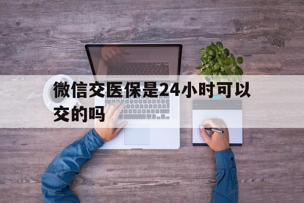 靖边最新微信交医保是24小时可以交的吗方法分析(最方便真实的靖边微信上交医保多久到账方法)